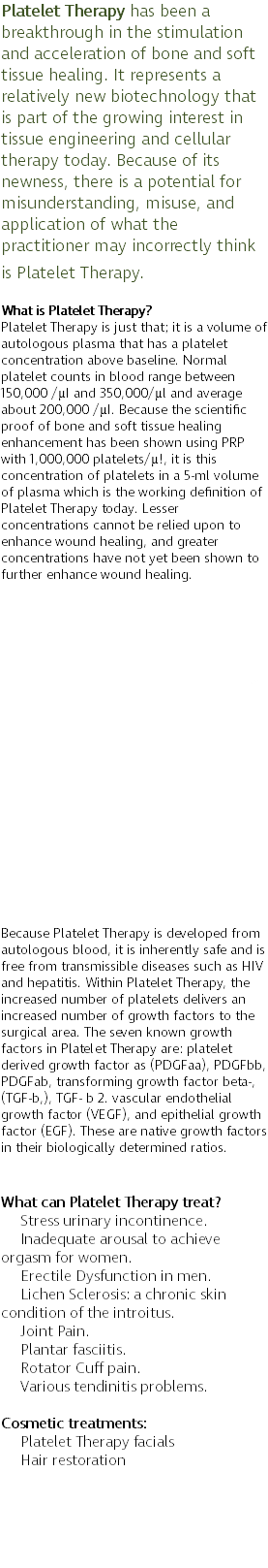 Platelet Therapy has been a breakthrough in the stimulation and acceleration of bone and soft tissue healing. It represents a relatively new biotechnology that is part of the growing interest in tissue engineering and cellular therapy today. Because of its newness, there is a potential for misunderstanding, misuse, and application of what the practitioner may incorrectly think is Platelet Therapy. What is Platelet Therapy? Platelet Therapy is just that; it is a volume of autologous plasma that has a platelet concentration above baseline. Normal platelet counts in blood range between 150,000 /µI and 350,000/µl and average about 200,000 /µI. Because the scientific proof of bone and soft tissue healing enhancement has been shown using PRP with 1,000,000 platelets/µ!, it is this concentration of platelets in a 5-ml volume of plasma which is the working definition of Platelet Therapy today. Lesser concentrations cannot be relied upon to enhance wound healing, and greater concentrations have not yet been shown to further enhance wound healing. Dr. Jones only uses TruDOSE Regenerative Technology to deliver a minimum 1,500,000 platelets/µI to all of our treatments. TruDOSE is a point of care platform, developed by Bridging Biosciences, that utilizes artificial intelligence powered software to customize the Platelet Therapy treatment to the unique biologic needs of each patient. Because Platelet Therapy is developed from autologous blood, it is inherently safe and is free from transmissible diseases such as HIV and hepatitis. Within Platelet Therapy, the increased number of platelets delivers an increased number of growth factors to the surgical area. The seven known growth factors in Platelet Therapy are: platelet derived growth factor as (PDGFaa), PDGFbb, PDGFab, transforming growth factor beta-, (TGF-b,), TGF- b 2. vascular endothelial growth factor (VEGF), and epithelial growth factor (EGF). These are native growth factors in their biologically determined ratios. What can Platelet Therapy treat? Stress urinary incontinence. Inadequate arousal to achieve orgasm for women. Erectile Dysfunction in men. Lichen Sclerosis: a chronic skin condition of the introitus. Joint Pain. Plantar fasciitis. Rotator Cuff pain. Various tendinitis problems. Cosmetic treatments: Platelet Therapy facials Hair restoration 